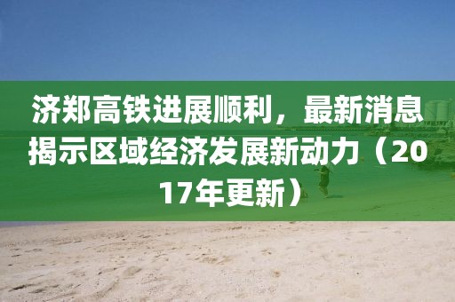 濟鄭高鐵進展順利，最新消息揭示區(qū)域經(jīng)濟發(fā)展新動力（2017年更新）