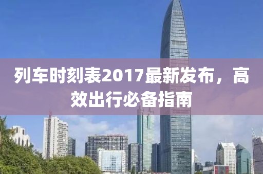 列車時(shí)刻表2017最新發(fā)布，高效出行必備指南