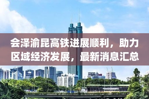 會澤渝昆高鐵進展順利，助力區(qū)域經(jīng)濟發(fā)展，最新消息匯總
