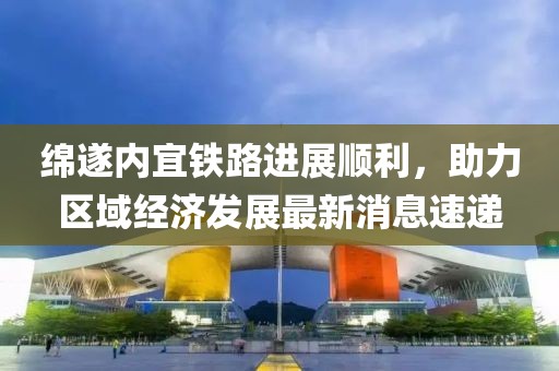 綿遂內(nèi)宜鐵路進(jìn)展順利，助力區(qū)域經(jīng)濟(jì)發(fā)展最新消息速遞
