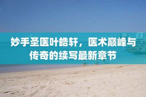 妙手圣醫(yī)葉皓軒，醫(yī)術(shù)巔峰與傳奇的續(xù)寫最新章節(jié)