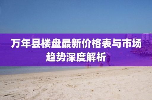 萬年縣樓盤最新價(jià)格表與市場(chǎng)趨勢(shì)深度解析