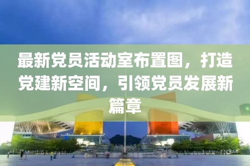 最新黨員活動室布置圖，打造黨建新空間，引領(lǐng)黨員發(fā)展新篇章