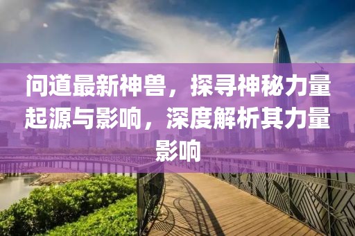 問道最新神獸，探尋神秘力量起源與影響，深度解析其力量影響