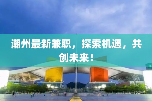 潮州最新兼職，探索機遇，共創(chuàng)未來！