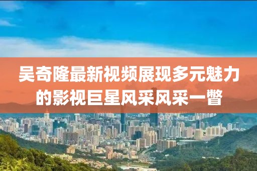 吳奇隆最新視頻展現(xiàn)多元魅力的影視巨星風采風采一瞥