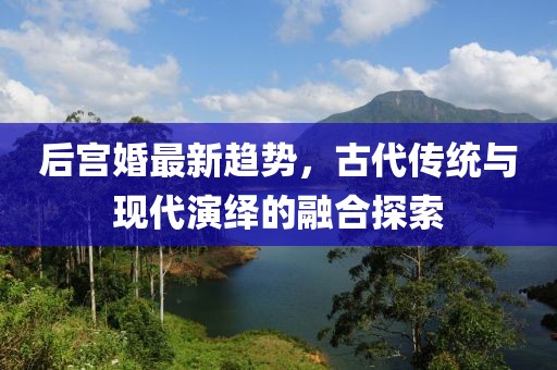 后宮婚最新趨勢，古代傳統(tǒng)與現(xiàn)代演繹的融合探索