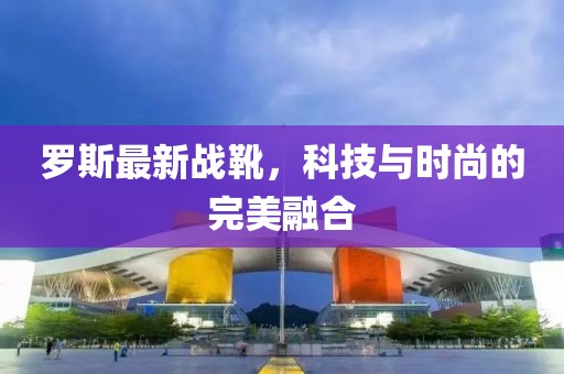 羅斯最新戰(zhàn)靴，科技與時(shí)尚的完美融合