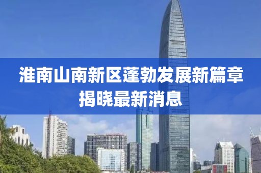 淮南山南新區(qū)蓬勃發(fā)展新篇章揭曉最新消息
