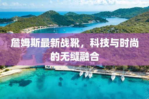 詹姆斯最新戰(zhàn)靴，科技與時(shí)尚的無縫融合