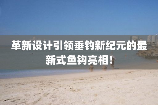 革新設(shè)計(jì)引領(lǐng)垂釣新紀(jì)元的最新式魚鉤亮相！