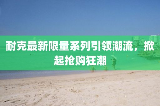耐克最新限量系列引領(lǐng)潮流，掀起搶購狂潮