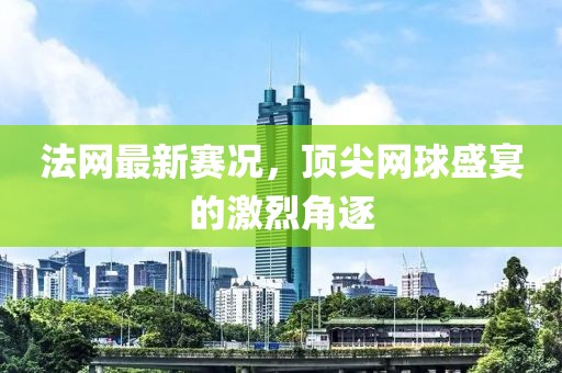 法網(wǎng)最新賽況，頂尖網(wǎng)球盛宴的激烈角逐