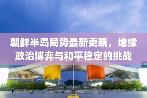 朝鮮半島局勢(shì)最新更新，地緣政治博弈與和平穩(wěn)定的挑戰(zhàn)