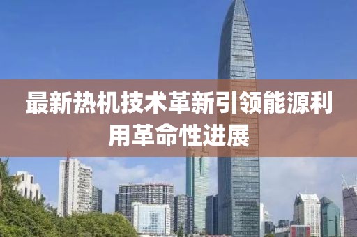 最新熱機技術(shù)革新引領(lǐng)能源利用革命性進展