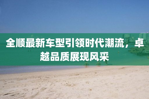 全順最新車型引領(lǐng)時(shí)代潮流，卓越品質(zhì)展現(xiàn)風(fēng)采
