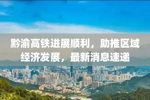 黔渝高鐵進(jìn)展順利，助推區(qū)域經(jīng)濟(jì)發(fā)展，最新消息速遞