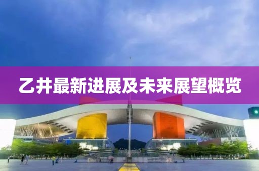 乙井最新進(jìn)展及未來(lái)展望概覽