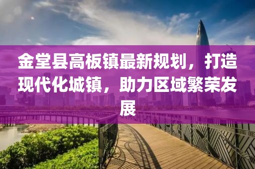 金堂縣高板鎮(zhèn)最新規(guī)劃，打造現(xiàn)代化城鎮(zhèn)，助力區(qū)域繁榮發(fā)展