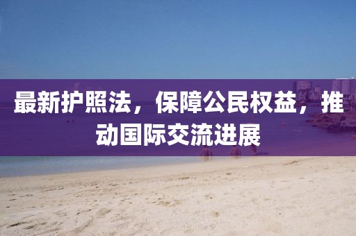 最新護(hù)照法，保障公民權(quán)益，推動(dòng)國際交流進(jìn)展