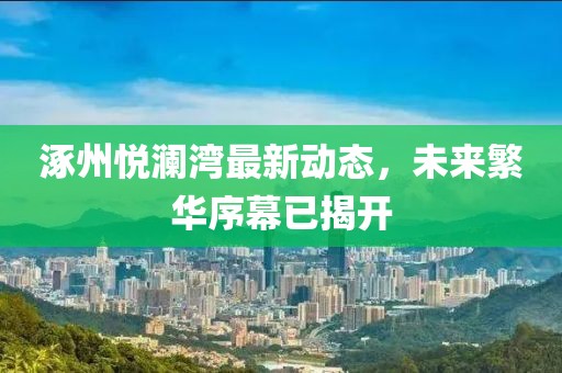 涿州悅瀾灣最新動(dòng)態(tài)，未來(lái)繁華序幕已揭開(kāi)