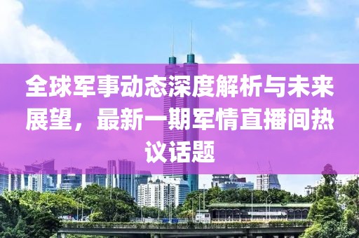全球軍事動態(tài)深度解析與未來展望，最新一期軍情直播間熱議話題