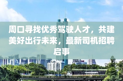 周口尋找優(yōu)秀駕駛?cè)瞬?，共建美好出行未?lái)，最新司機(jī)招聘啟事