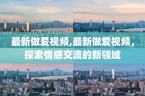 最新做爰視頻,最新做愛視頻，探索情感交流的新領(lǐng)域