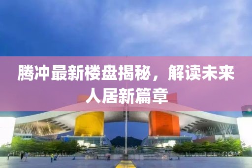騰沖最新樓盤(pán)揭秘，解讀未來(lái)人居新篇章