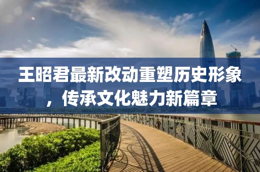 王昭君最新改動(dòng)重塑歷史形象，傳承文化魅力新篇章