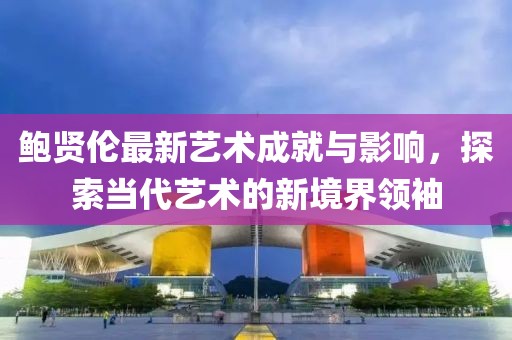 鮑賢倫最新藝術成就與影響，探索當代藝術的新境界領袖
