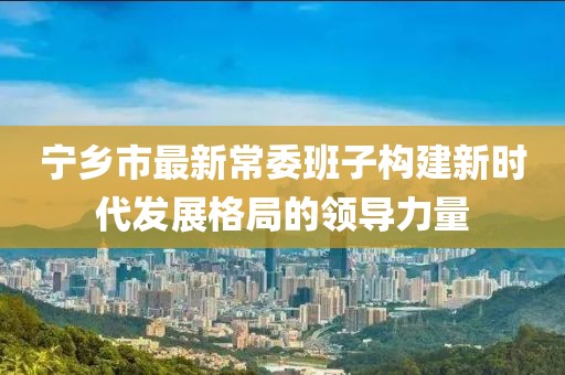 寧鄉(xiāng)市最新常委班子構(gòu)建新時(shí)代發(fā)展格局的領(lǐng)導(dǎo)力量