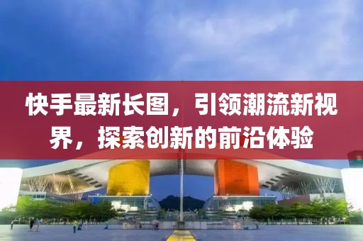 快手最新長圖，引領(lǐng)潮流新視界，探索創(chuàng)新的前沿體驗(yàn)