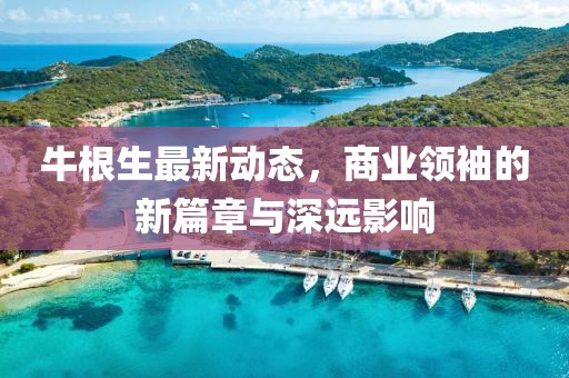 牛根生最新動態(tài)，商業(yè)領(lǐng)袖的新篇章與深遠(yuǎn)影響