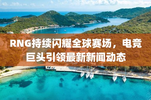 RNG持續(xù)閃耀全球賽場，電競巨頭引領(lǐng)最新新聞動態(tài)