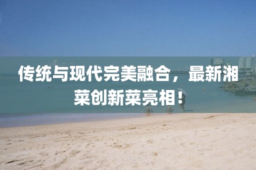 傳統(tǒng)與現(xiàn)代完美融合，最新湘菜創(chuàng)新菜亮相！
