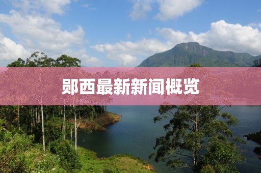 鄖西最新新聞概覽