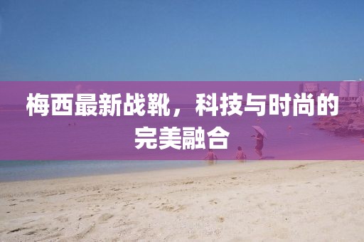 梅西最新戰(zhàn)靴，科技與時尚的完美融合
