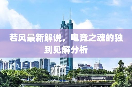 若風最新解說，電競之魂的獨到見解分析
