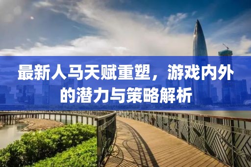 最新人馬天賦重塑，游戲內(nèi)外的潛力與策略解析