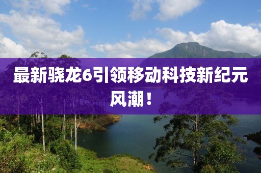 最新驍龍6引領移動科技新紀元風潮！