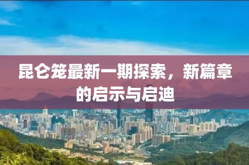 昆侖籠最新一期探索，新篇章的啟示與啟迪