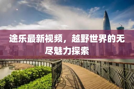途樂最新視頻，越野世界的無盡魅力探索