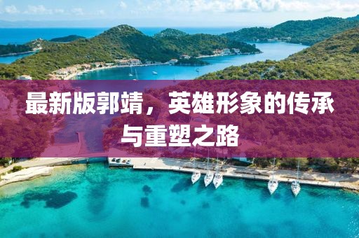 最新版郭靖，英雄形象的傳承與重塑之路