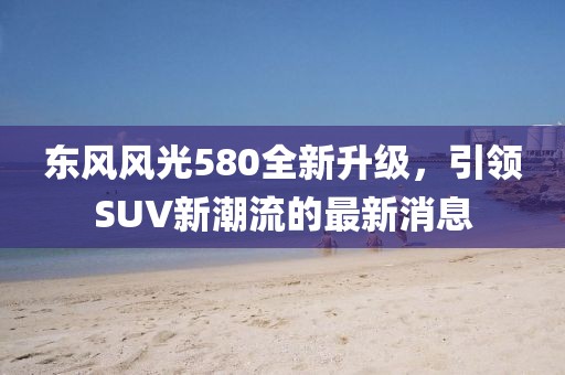東風(fēng)風(fēng)光580全新升級(jí)，引領(lǐng)SUV新潮流的最新消息