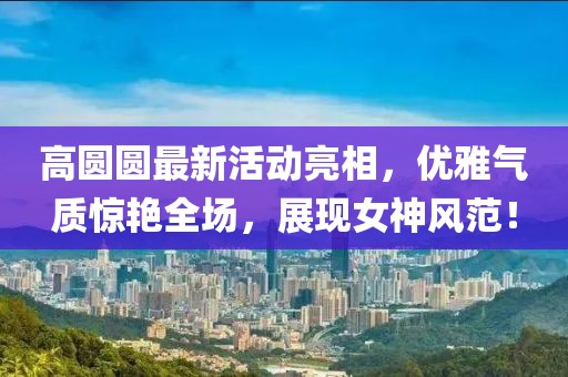 高圓圓最新活動亮相，優(yōu)雅氣質驚艷全場，展現(xiàn)女神風范！