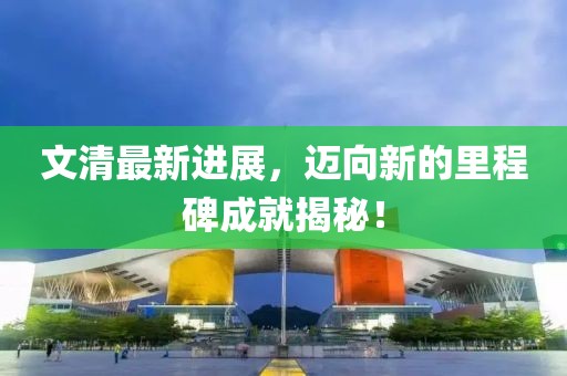 文清最新進(jìn)展，邁向新的里程碑成就揭秘！