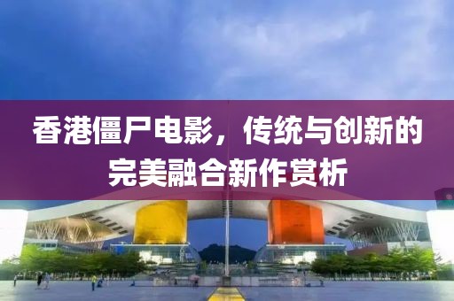 香港僵尸電影，傳統(tǒng)與創(chuàng)新的完美融合新作賞析
