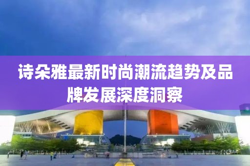 詩朵雅最新時(shí)尚潮流趨勢及品牌發(fā)展深度洞察