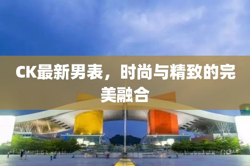 CK最新男表，時尚與精致的完美融合